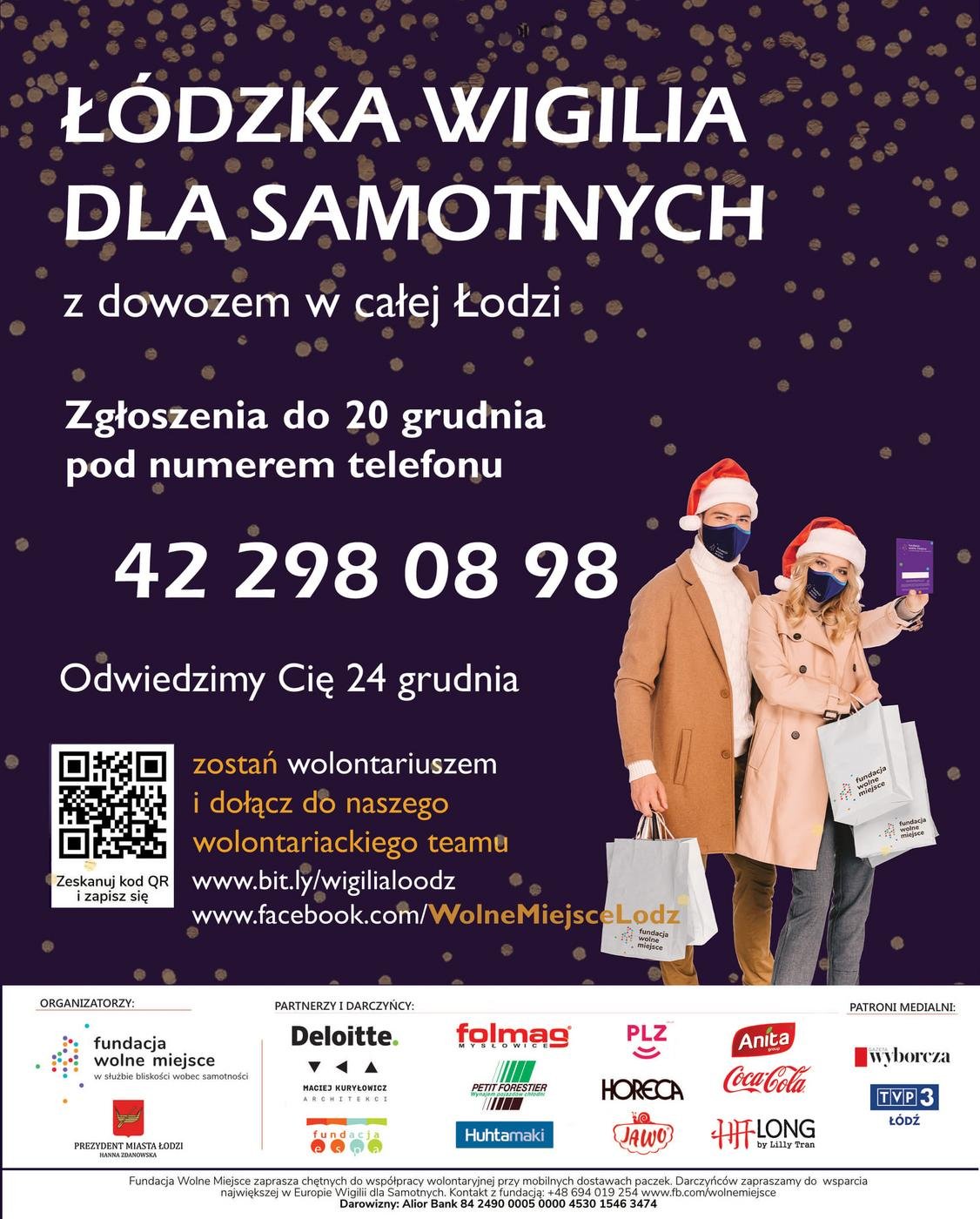 Fundacja ŁÓDZKA WIGILIA DLA SAMOTNYCH z dowozem w całej Łodzi Zgłoszenia do 20 grudnia pod numerem telefonu 42 298 08 98 Odwiedzimy Cię 24 grudnia miejsce zostań wolontariuszem i dołącz do naszego wolontariackiego teamu Zeskanuj kod QR www.bit.ly/wigilialoodz www.facebook.com/WolneMiejsceLodz fundacja wolne miejsce i zapisz się wolne fundacja miejsce ORGANIZATORZY: PARTNERZY I DARCZYŃCY: PATRONI MEDIALNI: Deloitte. folmag fundacja wolne miejsce Anita MY SŁOWIC wyborcza w służbie bliskości wobec samotności MACIEJ KURYŁOWICZ ARCHITEKCI PETIT FORESTIER Wynajem pojazdów chlodni PLZ Coca-Cola HORECA JAWO HIT! FLONG TVP3 ŁÓDŹ fundacja Huhtamaki by Lilly Tran PREZYDENT MIASTA ŁODZI HANNA ZDANOWSKA Fundacja Wolne Miejsce zaprasza chętnych do współpracy wolontaryjnej przy mobilnych dostawach paczek. Darczyńców zapraszamy do wsparcia największej w Europie Wigilii dla Samotnych. Kontakt z fundacją: +48 694 019 254 www.fb.com/wolnemiejsce Darowizny: Alior Bank 84 2490 0005 0000 4530 1546 3474